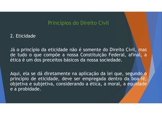 Princípios do Direito Civil
2. Eticidade
Já o princípio da eticidade não é somente do Direito Civil, mas
de tudo o que compõe a nossa Constituição Federal, afinal, a
ética é um dos preceitos básicos da nossa sociedade.
Aqui, ela se dá diretamente na aplicação da lei que, segundo o
princípio de eticidade, deve ser empregada dentro da boa-fé,
objetiva e subjetiva, considerando a ética, a moral, a equidade
e a probidade.
 