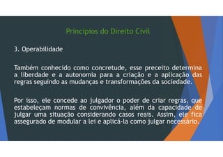 Princípios do Direito Civil
3. Operabilidade
Também conhecido como concretude, esse preceito determina
a liberdade e a autonomia para a criação e a aplicação das
regras seguindo as mudanças e transformações da sociedade.
Por isso, ele concede ao julgador o poder de criar regras, que
estabeleçam normas de convivência, além da capacidade de
julgar uma situação considerando casos reais. Assim, ele fica
assegurado de modular a lei e aplicá-la como julgar necessário.
 