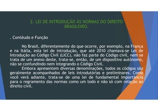 2. LEI DE INTRODUÇÃO ÀS NORMAS DO DIREITO
BRASILEIRO.
. Contéudo e Função
No Brasil, diferentemente do que ocorre, por exemplo, na França
e na Itália, esta lei de introdução, que até 2010 chamava-se Lei de
Introdução ao Código Civil (LICC), não faz parte do Código civil, nem se
trata de um anexo deste, trata-se, então, de um dispositivo autônomo,
não se confundindo nem integrando o Código Civil.
Embora apresentem diversas denominações, todos os códigos são
geralmente acompanhados de leis introdutórias e preliminares. Como
você verá adiante, trata-se de uma lei de fundamental importância
para o regramento das normas como um todo e não só com relação ao
direito civil.
 