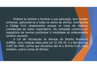 Embora se destine a facilitar a sua aplicação, tem caráter
universal, aplicando-se a todos os ramos do direito. Acompanha
o Código Civil simplemente porque se trata do diploma
considerado de maior importância. Na realidade constitui um
repositório de normas preliminar à totalidade do ordenamento
jurídico nacional.
A Lei de Introdução às Normas do Direito Brasileiro
(LINDB), nova redação dada pela Lei 12.376-10, é o Decreto-Lei
4.657 de 1942, norma que disciplina não só o Direito Civil, mas,
também, outros ramos do Direito.
 
