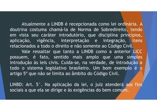 Atualmente a LINDB é recepcionada como lei ordinária. A
doutrina costuma chamá-la de Norma de Sobredireito, tendo
em vista seu caráter introdutório, que disciplina princípios,
aplicação, vigência, interpretação e integração, itens
relacionados a todo o direito e não somente ao Código Civil.
Vale ressaltar que tanto a LINDB como a anterior LICC
possuem, é fato, sentido mais amplo que uma simples
introdução às leis civis. Cuida-se, na verdade, de introdução a
todo o sistema legislativo brasileiro. Um bom exemplo é o
artigo 5º que não se limita ao âmbito do Código Civil.
LINBD: Art. 5°. Na aplicação da lei, o juiz atenderá aos fins
sociais a que ela se dirige e às exigências do bem comum.
 