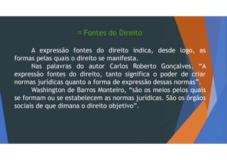  Fontes do Direito
A expressão fontes do direito indica, desde logo, as
formas pelas quais o direito se manifesta.
Nas palavras do autor Carlos Roberto Gonçalves, “A
expressão fontes do direito, tanto significa o poder de criar
normas jurídicas quanto a forma de expressão dessas normas”.
Washington de Barros Monteiro, “são os meios pelos quais
se formam ou se estabelecem as normas jurídicas. São os órgãos
sociais de que dimana o direito objetivo”.
 