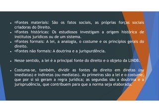  Fontes materiais: São os fatos sociais, as próprias forças sociais
criadoras do Direito.
 Fontes históricas: Os estudiosos investigam a origem histórica de
institutos jurídicos ou de um sistema.
 Fontes formais: A lei, a analogia, o costume e os princípios gerais do
direito.
 Fontes não formais: A doutrina e a jurispurdência.
 Nesse sentido, a lei é a principal fonte do direito e o objeto da LINDB.
 Costuma-se, também, dividir as fontes do direito em diretas (ou
imediatas) e indiretas (ou mediatas). As primeiras são a lei e o costume,
que por si só geram a regra jurídica; as segundas são a doutrina e a
jurisprudência, que contribuem para que a norma seja elaborada.
 