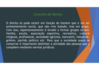 Conceito de Direito
O direito só pode existir em função do homem que é um ser
eminentemente social, que não vive isolado, mas em grupo.
Com isso, espontaneamente é levado a formar grupos sociais:
família, escola, associação esportiva, recreativa, cultural
religiosa, profissional, sociedade agrícola, mercantil, industrial,
grêmio, partido político etc. Para que a sociedade possa se
conservar é importante delimitar a atividade das pessoas que a
compõem mediante normas jurídicas.
 