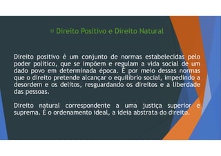  Direito Positivo e Direito Natural
Direito positivo é um conjunto de normas estabelecidas pelo
poder político, que se impõem e regulam a vida social de um
dado povo em determinada época. É por meio dessas normas
que o direito pretende alcançar o equilíbrio social, impedindo a
desordem e os delitos, resguardando os direitos e a liberdade
das pessoas.
Direito natural correspondente a uma justiça superior e
suprema. É o ordenamento ideal, a ideia abstrata do direito.
 