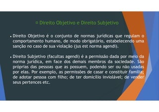  Direito Objetivo e Direito Subjetivo
 Direito Objetivo é o conjunto de normas jurídicas que regulam o
comportamento humano, de modo obrigatório, estabelecendo uma
sanção no caso de sua violação (jus est norma agendi).
 Direito Subjetivo (facultas agendi) é a permissão dada por meio da
norma jurídica, em face dos demais membros da sociedade. São
próprias das pessoas que as possuem, podendo ser ou não usadas
por elas. Por exemplo, as permissões de casar e constituir família;
de adotar pessoa com filho; de ter domicílio inviolável; de vender
seus pertences etc.
 
