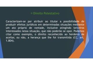  Direito Potestativo
Caracterizam-se por atribuir ao titular a possibilidade de
produzir efeitos jurídicos em determinadas situações mediante
um ato próprio de vontade, inclusive atingindo terceiros
interessados nessa situação, que não poderão se opor. Podemos
citar como exemplo, o direito reconhecido ao herdeiro de
aceitar, ou não, a herança que lhe foi transmitida (CC, art.
1.804).
 