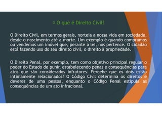  O que é Direito Civil?
O Direito Civil, em termos gerais, norteia a nossa vida em sociedade,
desde o nascimento até a morte. Um exemplo é quando compramos
ou vendemos um imóvel que, perante a lei, nos pertence. O cidadão
está fazendo uso do seu direito civil, o direito à propriedade.
O Direito Penal, por exemplo, tem como objetivo principal regular o
poder do Estado de punir, estabelecendo penas e consequências para
atos que são considerados infratores. Percebe que os dois estão
intimamente relacionados? O Código Civil determina os direitos e
deveres de uma pessoa, enquanto o Código Penal estipula as
consequências de um ato infracional.
 