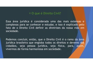  O que é Direito Civil?
Essa área jurídica é considerada uma das mais extensas e
complexas para se conhecer e estudar, e isso é explicado pelo
fato de o Direito Civil definir as diretrizes da nossa vida em
sociedade.
Podemos concluir, então, que o Direito Civil é o ramo da área
jurídica brasileira que engloba todos os direitos e deveres dos
cidadãos, seja pessoa jurídica, seja física, para, assim,
vivermos de forma harmoniosa em sociedade.
 