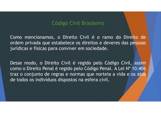 Código Civil Brasileiro
Como mencionamos, o Direito Civil é o ramo do Direito de
ordem privada que estabelece os direitos e deveres das pessoas
jurídicas e físicas para conviver em sociedade.
Desse modo, o Direito Civil é regido pelo Código Civil, assim
como o Direito Penal é regido pelo Código Penal. A Lei Nº 10.406
traz o conjunto de regras e normas que norteia a vida e os atos
de todos os indivíduos dispostos na esfera civil.
 