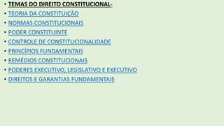 • TEMAS DO DIREITO CONSTITUCIONAL-
• TEORIA DA CONSTITUIÇÃO
• NORMAS CONSTITUCIONAIS
• PODER CONSTITUINTE
• CONTROLE DE CONSTITUCIONALIDADE
• PRINCÍPIOS FUNDAMENTAIS
• REMÉDIOS CONSTITUCIONAIS
• PODERES EXECUTIVO, LEGISLATIVO E EXECUTIVO
• DIREITOS E GARANTIAS FUNDAMENTAIS
 