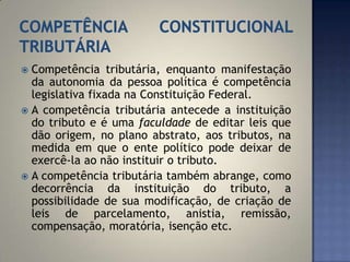  Competência tributária, enquanto manifestação
  da autonomia da pessoa política é competência
  legislativa fixada na Constituição Federal.
 A competência tributária antecede a instituição
  do tributo e é uma faculdade de editar leis que
  dão origem, no plano abstrato, aos tributos, na
  medida em que o ente político pode deixar de
  exercê-la ao não instituir o tributo.
 A competência tributária também abrange, como
  decorrência da instituição do tributo, a
  possibilidade de sua modificação, de criação de
  leis de parcelamento, anistia, remissão,
  compensação, moratória, isenção etc.
 