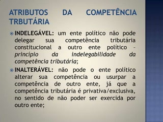  INDELEGÁVEL:    um ente político não pode
  delegar     sua   competência      tributária
  constitucional a outro ente político –
  princípio     da    indelegabilidade       da
  competência tributária;
 INALTERÁVEL: não pode o ente político
  alterar sua competência ou usurpar a
  competência de outro ente, já que a
  competência tributária é privativa/exclusiva,
  no sentido de não poder ser exercida por
  outro ente;
 