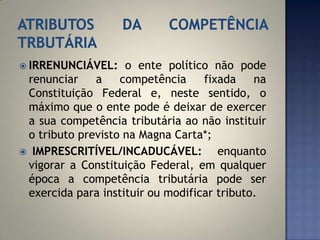  IRRENUNCIÁVEL:    o ente político não pode
 renunciar    a    competência     fixada    na
 Constituição Federal e, neste sentido, o
 máximo que o ente pode é deixar de exercer
 a sua competência tributária ao não instituir
 o tributo previsto na Magna Carta*;
 IMPRESCRITÍVEL/INCADUCÁVEL:         enquanto
 vigorar a Constituição Federal, em qualquer
 época a competência tributária pode ser
 exercida para instituir ou modificar tributo.
 