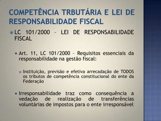  LC 101/2000 – LEI DE RESPONSABILIDADE
 FISCAL

    Art. 11, LC 101/2000 – Requisitos essenciais da
     responsabilidade na gestão fiscal:

        Instituição, previsão e efetiva arrecadação de TODOS
         os tributos de competência constitucional do ente da
         Federação

    Irresponsabilidade traz como consequência a
     vedação de realização de transferências
     voluntárias de impostos para o ente irresponsável
 