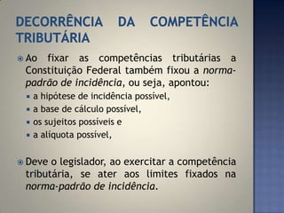  Ao fixar as competências tributárias a
 Constituição Federal também fixou a norma-
 padrão de incidência, ou seja, apontou:
    a hipótese de incidência possível,
    a base de cálculo possível,
    os sujeitos possíveis e
    a alíquota possível,


 Deve o legislador, ao exercitar a competência
 tributária, se ater aos limites fixados na
 norma-padrão de incidência.
 