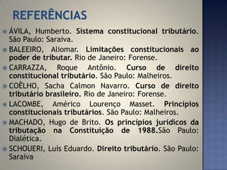  ÁVILA, Humberto. Sistema constitucional tributário.
  São Paulo: Saraiva.
 BALEEIRO, Aliomar. Limitações constitucionais ao
  poder de tributar. Rio de Janeiro: Forense.
 CARRAZZA,     Roque Antônio. Curso de direito
  constitucional tributário. São Paulo: Malheiros.
 COÊLHO, Sacha Calmon Navarro. Curso de direito
  tributário brasileiro. Rio de Janeiro: Forense.
 LACOMBE,     Américo Lourenço Masset. Princípios
  constitucionais tributários. São Paulo: Malheiros.
 MACHADO, Hugo de Brito. Os princípios jurídicos da
  tributação na Constituição de 1988.São Paulo:
  Dialética.
 SCHOUERI, Luís Eduardo. Direito tributário. São Paulo:
  Saraiva
 