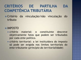  Critério     da vinculação/não vinculação do
 tributo

 IMPOSTO
     critério material: o constituinte descreve
      objetivamente fatos que podem ser tributados
      por cada ente político.
     critério territorial: a lei instituidora do imposto
      só pode ser exigida nos limites territoriais do
      ente tributante (princípio da territorialidade)
 