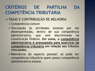  TAXAS   E CONTRIBUIÇÃO DE MELHORIA
    Competência comum
    Vinculação às atividades estatais por ele
     desempenhadas, dentro de sua competência
     administrativa, que vem discriminada na
     Constituição Federal. Em suma, a competência
     administrativa é pressuposto para exercício da
     competência tributária em relação aos tributos
     vinculados.
    Relevância do aspecto pessoal: só pode ter
     competência tributária quem possui competência
     administrativa estatal.
 