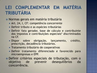    Normas gerais em matéria tributária
       Art. 24, I, CF: competência concorrente
       Definir tributo e as espécies tributárias
       Definir fato gerador, base de cálculo e contribuinte
        dos impostos e contribuições especiais* discriminados
        na CF.
       Dispor sobre obrigação, lançamento, crédito,
        prescrição, decadência tributários.
       Tratamento tributário de cooperativas
       Definir tratamento diferenciado e favorecido para
        microempresas e EPP.
   Definir critérios especiais de tributação, com o
    objetivo    de    prevenir    desequilíbrios  da
    concorrência.
 