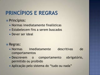  Princípios:
     Normas imediatamente finalísticas
     Estabelecem fins a serem buscados
     Dever ser ideal


 Regras:
     Normas      imediatamente      descritivas    de
      comportamentos
     Descrevem     o    comportamento     obrigatório,
      permitido ou proibido
     Aplicação pelo sistema do “tudo ou nada”
 