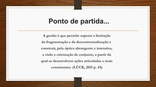 Ponto de partida...
A gestão é que permite superar a limitação
da fragmentação e da descontextualização e
construir, pela óptica abrangente e interativa,
a visão e orientação de conjunto, a partir da
qual se desenvolvem ações articuladas e mais
consistentes. (LÜCK, 2015 p. 43)
 