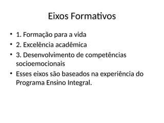 Eixos Formativos
• 1. Formação para a vida
• 2. Excelência acadêmica
• 3. Desenvolvimento de competências
socioemocionais
• Esses eixos são baseados na experiência do
Programa Ensino Integral.
 
