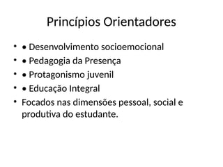 Princípios Orientadores
• • Desenvolvimento socioemocional
• • Pedagogia da Presença
• • Protagonismo juvenil
• • Educação Integral
• Focados nas dimensões pessoal, social e
produtiva do estudante.
 