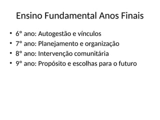 Ensino Fundamental Anos Finais
• 6º ano: Autogestão e vínculos
• 7º ano: Planejamento e organização
• 8º ano: Intervenção comunitária
• 9º ano: Propósito e escolhas para o futuro
 