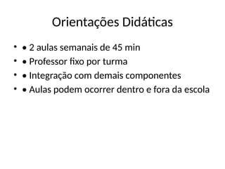 Orientações Didáticas
• • 2 aulas semanais de 45 min
• • Professor fixo por turma
• • Integração com demais componentes
• • Aulas podem ocorrer dentro e fora da escola
 