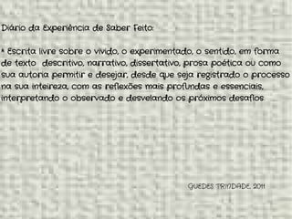 GUEDES TRINDADE, 2011
Diário da Experiência de Saber Feito:
* Escrita livre sobre o vivido, o experimentado, o sentido, em forma
de texto descritivo, narrativo, dissertativo, prosa poética ou como
sua autoria permitir e desejar, desde que seja registrado o processo
na sua inteireza, com as reflexões mais profundas e essenciais,
interpretando o observado e desvelando os próximos desafios.
 