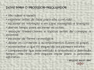 DICAS PARA O PROFESSOR-PESQUISADOR:
* não adiar a tarefa;
* registrar antes de falar para não confundir;
* escrever as anotação e em lugar sossegado e tranqüilo;
* dar-se tempo para escrever as notas;
* esboçar frases-chaves e tópicos antes de começar a
escrever;
* escrever de forma cronológica;
* deixar as conversas e acontecimentos fluírem no papel;
* acrescentar o que foi esquecido na primeira escrita;
* compreender que esse método é trabalhoso e demanda
tempo, mas traz uma riqueza ímpar para o processo
educativo.
( BOGDAN, BIKLEN, 1994)
 