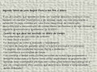 Segundo Telma de Lima, Regina Mioto e Keli Prá, o diário:
“É um documento que apresenta tanto um “caráter descritivo analítico”, como
também um caráter “investigativo e de sínteses cada vez mais provisórias e
reflexivas”, ou seja, consiste em “uma fonte inesgotável de construção,
desconstrução e reconstrução do conhecimento profissional e do agir através de
registros quantitativos e qualitativos”. (p. 3, 2007.)
Quanto ao que deve ser anotado no diário de campo:
* a observação do processo de trabalho
* o meio físico e social,
* a descrição de como é realizado o atendimento,
* os tipos de relações geradas entre os sujeitos envolvidos no processo,
* o registro das condições técnicas, físicas e materiais,
* os conflitos e correlações de força,
* os contatos e limites institucionais, as visões de mundo que perpassam o
ambiente observado e a forma como estão organizados os grupos locais,
(estando este investigador pautado em construções teórico-metodológicas e
por um compromisso ético-político que direcione a análise e sistematização
dessa realidade.)
 