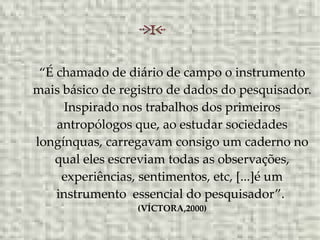 “É chamado de diário de campo o instrumento
mais básico de registro de dados do pesquisador.
Inspirado nos trabalhos dos primeiros
antropólogos que, ao estudar sociedades
longínquas, carregavam consigo um caderno no
qual eles escreviam todas as observações,
experiências, sentimentos, etc, [...]é um
instrumento essencial do pesquisador”.
(VÍCTORA,2000)
 