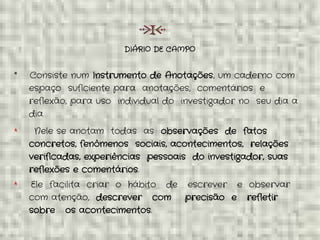 DIÁRIO DE CAMPO
* Consiste num Instrumento de Anotações, um caderno com
espaço suficiente para anotações, comentários e
reflexão, para uso individual do investigador no seu dia a
dia
* Nele se anotam todas as observações de fatos
concretos, fenômenos sociais, acontecimentos, relações
verificadas, experiências pessoais do investigador, suas
reflexões e comentários.
* Ele facilita criar o hábito de escrever e observar
com atenção, descrever com precisão e refletir
sobre os acontecimentos.
 