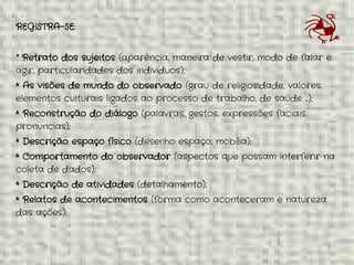 * Oriundo do Campo da Antropologia e amplamente utilizado em
Pesquisas Etnográficas.
REGISTRA-SE:
* Retrato dos sujeitos (aparência, maneira de vestir, modo de falar e
agir, particularidades dos indivíduos);
* As visões de mundo do observado (grau de religiosidade, valores,
elementos culturais ligados ao processo de trabalho, de saúde ...);
* Reconstrução do diálogo (palavras, gestos, expressões faciais,
pronuncias);
* Descrição espaço físico (desenho espaço, mobília);
* Comportamento do observador (aspectos que possam interferir na
coleta de dados);
* Descrição de atividades (detalhamento);
* Relatos de acontecimentos (forma como aconteceram e natureza
das ações).
 