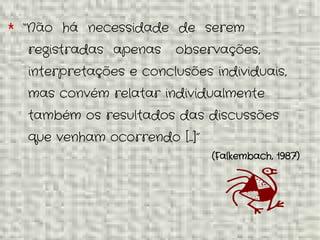* “Não há necessidade de serem
registradas apenas observações,
interpretações e conclusões individuais,
mas convém relatar individualmente
também os resultados das discussões
que venham ocorrendo [...]”
(Falkembach, 1987)
 