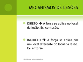 MECANISMOS DE LESÕES


       DIRETO  A força se aplica no local
        da lesão. Ex. contusão.


       INDIRETO  A força se aplica em
        um local diferente do local da lesão.
        Ex. entorse.


PROF. VAGNER SÁ - SAVAGNER@IG.COM.BR
 
