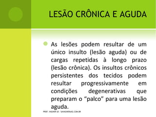 LESÃO CRÔNICA E
                                          AGUDA

       As lesões podem resultar de um
        único insulto (lesão aguda) ou de
        cargas repetidas à longo prazo
        (lesão crônica). Os insultos crônicos
        persistentes dos tecidos podem
        resultar   progressivamente       em
        condições     degenerativas      que
        preparam o “palco” para uma lesão
        aguda.
PROF. VAGNER SÁ - SAVAGNER@IG.COM.BR
 
