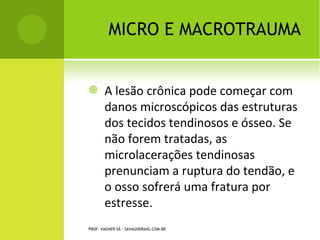 MICRO E MACROTRAUMA


       A lesão crônica pode começar com
        danos microscópicos das estruturas
        dos tecidos tendinosos e ósseo. Se
        não forem tratadas, as
        microlacerações tendinosas
        prenunciam a ruptura do tendão, e
        o osso sofrerá uma fratura por
        estresse.
PROF. VAGNER SÁ - SAVAGNER@IG.COM.BR
 