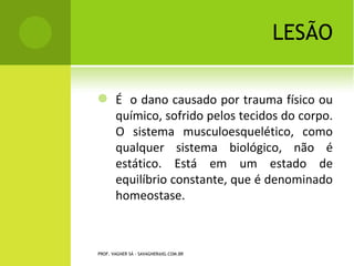 LESÃO

       É o dano causado por trauma físico ou
        químico, sofrido pelos tecidos do corpo.
        O sistema musculoesquelético, como
        qualquer sistema biológico, não é
        estático. Está em um estado de
        equilíbrio constante, que é denominado
        homeostase.



PROF. VAGNER SÁ - SAVAGNER@IG.COM.BR
 