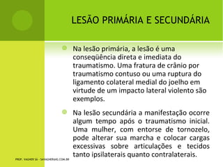 LESÃO PRIMÁRIA E
                                                              SECUNDÁRIA

                                          Na lesão primária, a lesão é uma
                                           conseqüência direta e imediata do
                                           traumatismo. Uma fratura de crânio por
                                           traumatismo contuso ou uma ruptura do
                                           ligamento colateral medial do joelho em
                                           virtude de um impacto lateral violento são
                                           exemplos.
                                          Na lesão secundária a manifestação ocorre
                                           algum tempo após o traumatismo inicial.
                                           Uma mulher, com entorse de tornozelo,
                                           pode alterar sua marcha e colocar cargas
                                           excessivas sobre articulações e tecidos
                                           tanto ipsilaterais quanto contralaterais.
PROF. VAGNER SÁ - SAVAGNER@IG.COM.BR
 