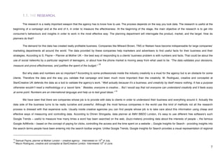 1.1. THE RESEARCH.

             The research is a really important weapon that the agency has to know how to use. The process depends on the way you look data. The research is useful at the
beginning of a campaign and at the end of it, in order to measure the effectiveness. At the beginning of the stage, the main objective of the research is to get into
consumerʼs behaviours and insights in order to work in the most effective way. The planning department will interrogate the product, market, and the target. How do
planners do that?

             The demand for this data has created really profitable business. Companies like Milward Brown, TNS or Nielsen have become indispensable for large companiesʼ
marketing departments all around the world. The data provided by these companies help marketers and advertisers to find useful facts for their business and their
strategies. According to S. Payne – Planner at Mother UK – the best way of responding to a clientsʼ business problem is with numbers and facts. That could be about the
use of social networks by a particular segment of teenagers, or about how the phone market is moving away from what used to be. “The data validates your decisions,
                                                                                15
measure and prove effectiveness, and justifies the spent of the budget.“

             But why stats and numbers are so important? According to some professionals inside the industry creativity is a must for the agency but is an obstacle for some
clients. Therefore the data and the way you validate that campaign end been much more important than the creativity. M. Rodriguez, creative and conceptist at
StartCreative UK defends the data as a tool to validate the agencyʼs work. “Well actually because itʼs a business, and creativity by itself means nothing. It has a purpose
otherwise wouldnʼt need a methodology or a ʻsavoir faire.ʼ Besides, everyone is creative… But I would say that not everyone can understand creativity and it feels scary
                                                                                                 16
at some point. Numbers are an international language and help us to test good ideas.”

             We have seen that there are companies whose job is to provide with data to clients in order to understand their business and everything around it. Actually the
data side of the business turns to be really lucrative and powerful. Although the most famous companies in the world use this kind of methods not all the research
process is dressed with that expensive suits. Usually inside creative agencies you can find people whose job is to take care about this information using cheap and
effective ways of measuring and controlling data. According to Dhiren Shingadia, data planner at AMV BBDO London, itʼs easy to use different free softwareʼs such
Google Trends – useful to measure how many times a word has been searched on the web, (buzz-meters) providing data about the interests of people -, the famous
Google AdWords – based on the concept of paying for clicks, controlling the access and the time spent on a website -, Google Insights for Search - providing insights into
the search terms people have been entering into the search toolbar engine. Unlike Google Trends, Google Insights for Search provides a visual representation of regional

!!!!!!!!!!!!!!!!!!!!!!!!!!!!!!!!!!!!!!!!!!!!!!!!!!!!!!!!
15                                                                                   th
     Samuel Payne, planner at Mother London – creative agency- . Interviewed on 15 of July.
16                                                                                   th
     Mauro Rodriguez, creative and conceptist at StartCreative London. Interviewed 13 of June.
!                                                                                                                                                                         (!
 