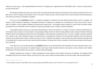 interest on a country's map.- or other Google Webmaster tools which as D. Shingadia says– Digital Data planner at AMV BBDO London – defines as “pretty efficient to
                                           17
get quick and easy data“.


             Since decades, advertisers have been using a large number of techniques linking others disciplines and advertising. All the examples provided above work on the
Web and are a must for nowadays communications. But out of the Internet, it always has been a clear and simple division inside the research techniques depending on
which data are you looking for: Quantitative vs Qualitative.

             On the one hand the quantitative research. Is a systematic investigation of behaviours and social attitudes towards particular brands or messages. This
research is made via statistical, mathematical or computational observation. Its objective is to understand from an empirical point of view how your brand is doing. Is
useful for marketers in order to establish hypotheses and theories about markets inertia. The quantitative research responds to a clientʼs need; the business analysis,
and matches with our left hemisphere, which is the objective, the logic, gives estimations and is in charge of numerical computations.

             The quantitative research can give you a wide range of data depending on what are you looking for. For instance, if we want to measure the effectiveness of a
communication piece in particular or the visual impact of a new packaging. Although is still an old method, the data collected is useful to measure the effect of advertising
afterwards. Many of the quantitative techniques fall into two broad categories: Interval Estimation and Hypothesis Test. It is common in statistics to estimate a parameter
from a sample of data. Interval Estimation expands on time estimations by incorporating the uncertainty of the point estimated. Hypothesis Tests also address the
uncertainty of the sample estimate. However, instead of providing an interval, a Hypothesis Test attempts to refute a specific claim about a population parameter based
on the sample data. For instance when we want to refute that German people are not always blond. We have a hypothesis: Not all the German people is blond because I
saw a brunette girl.

             On the other hand, we use the data provided by the qualitative research, the one that deals with the right hemisphere of the brain measuring emotions, music,
feelings, colour moods, and words process. The qualitative research is used to gain insight into peopleʼs behaviours, value systems, concerns, attitudes, culture, lifestyles
and aspirations. The classic example is the focus group, or in-depth interviews ethnography…

             Qualitative researchers aim to gather an in-depth understanding of human behaviour and the reasons that govern such behaviour. The qualitative method
investigates the why and how of decision making, not just what, where, when. Hence, smaller but focused samples are more often needed, rather than large samples.



!!!!!!!!!!!!!!!!!!!!!!!!!!!!!!!!!!!!!!!!!!!!!!!!!!!!!!!!
17                                                                                                        th           nd                                nd
     Dhiren Shingadia, data planner at AMV BBDO London. One week workshop at AMV BBDO London from the 18 till the 22        of July. Interviewed on the 22 .
!                                                                                                                                                                          )!
 