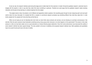 As we can see, the research methods used during that stage aims to collect data from the costumer or market. During the qualitative research, costumers have to
engage with the experts in order to say what they really think about something In particular. Therefore we could argue that the qualitative research needs voluntary
interaction and focuses its key learning on a rational response from the subject.

        The subject wants to help. He answers a lot of different and apparently random questions. But everything goes through its brain measuring each word and each
opinion about the issue discussed. Itʼs revealed that 95% or people on commercial research processes say something different than what they really think. In order
words, people donʼt lie; people donʼt know why they act like they do.

        When we are buying we are not decoding that much what our brain thinks about products and services, we are choosing our purchase unconsciously in few
seconds. Why the same costumer should rationalize something during a focus group when obviously is not what happens on the supermarket? The answer is that under
pressure or when we have been asked, we try to post-rationalize our choices following logical statements. Since this human phenomenon was discovered the validity of
some research methods has been argued strongly. The main problem is the lack of credibility all the exposed research methods have. Both qualitative and quantitative
have to be used till some point due to this lack of validity.




!                                                                                                                                                                    *!
 