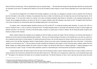 Study at Columbia University says: "We are reorganizing the way we remember things," … "We remember less through knowing information itself than by knowing where
the information can be found." It's indeed the first research of its kind into the effects of search engines on human memory organization and it could impact the way we
learn.

              In our daily live we engage with a lot of different kind of people; neighbours, our job mates, our colleagues at university or even our teachers. But now they are
also their information in their profile on Facebook, the publications they share on twitter, the friends they add, the videos they see and all the things they like. As M.
Runnacles argues, “In the real world a lecture by a teacher is the same as browsing somebodyʼs Blog looking for information or even watching teaching-videos on
Youtube. We are engaging with people as we used to do. We live in a massive civilization where 300 messages a day impact our brain.” All together means that there is
a lot of noise out there and our consciousness rejects the messages keeping them in the subconscious.

                                                                                                                     20
              For instance, when I interviewed Stephen Woodford chairman and CEO at DDB UK , he mentioned something really interesting; “if a person click ʻLIKEʼ to a
brand on Facebook, there is a +25% of chances of buying that brand.” The digital landscape ahead us has brought new techniques and ways to measure triggers and
potential consumers in the real world. The thing is that brands project us beyond our closest group of friends or relatives. We are saying that people recognize some
brands as a feature of their character.

              Martin Lindstrom believes that nowadays we are swapping our faith and religion by brands and images. We are immersing on an evolving social behaviour of
standing out from the mass and making statements about ourselves. “Have you ever smiled knowingly at the person on the treadmill next to you when you notice he or
she is wearing the same brand of running sneakers? Or Honked and waved at the guy in the next lane because heʼs driving a Toyota Scion and so are you? My point is,
whether youʼre in love with Nike, Neutrogena, Absolut or Harley-Davidson, chances are you feel a sense of belonging among other users of that brand – itʼs like being a
                                                           21
member of a not-so-exclusive club.”                             In fact this opinions has been forwarded and sustained by other experts in social consuming issues, professor Joseph Price from
Whittier College, who studies parallels between the worlds of sports and religion, has likened the Super Bowl to a religious pilgrimage. “A religious pilgrimage is more
than just a journey to a place,” he says. “It involves interior exploration, quests for a transcendent goal, overcoming barriers and physical or spiritual healing.”

              A natural need has arisen. We need to stand out from the mass, from the anonymous status of citizen, therefore brands help us to build an identity in order to be
unique among the rest of anonymous individuals who by the way need to stand out too. “Nike help us to be recognized as a sports lover, or just somebody trying to keep
        22
fit.“        We agree on the meaning of that stamp over our character and public face. The Internet influences our lives in such a way that has carried cultural and social

!!!!!!!!!!!!!!!!!!!!!!!!!!!!!!!!!!!!!!!!!!!!!!!!!!!!!!!!
20                                                                                 nd
   Interview during the MA Advertising workshop at DDB Uk on 22 of March 2011.
21
   Lindstrom, M, Buyology: Truth and Lies About why we Buy, (Broadways Books 2008), chapter 6.
   Lecturer Rick Kiesewetter, Creative Director at Mister Poon London. Lecture during May 2011 during the MA Advertising course at Buckinghmshire New University.!
22


!                                                                                                                                                                                           ""!
 