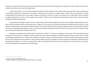 changes, and that obviously affects the ways of using communication and consuming. Therefore new approaches are required and the use of scientific tools can help us
to identify what we need to know inside this complex context.

             “Today we know that 8 out of 10 new product releases in the western world fail, within the first three months.” Another stat argues that in Japan, 9 products out of
10 new products released fail. Itʼs assume that a new product in Europe will stay on the shelf for 10 weeks, whereas in Japan it will only last two weeks. “To further
complicate things, the innovation time for a new product in Europe is on average 16 months, but in Japan itʼs only three! Let me not forget Korea. There youʼll discover
                                                                                      23
the fastest innovation time in the world – with an average of only 10 weeks.”              Which in terms of marketing and product life term means nothing, in other words, higher
competence with higher quality products.

             So which ones are the triggers to survive in the 2011 market? Why all these products fail despite been tested on back of traditional market research tools? The
answer might be somewhere outside of the advertising horizon. People donʼt lie on purpose, and the big trouble marketers and advertisers face when working on market
research is whether to believe or not what their volunteersʼ opinion on the focus group. Usually during focus groups the feedback received is virtually positive according to
the surveys and questionnaires filled previously. Thatʼs one of the reasons why Neuromarketing can be useful in the future among other research tools, because it brings
more accuracy when predicting, and removes this lack of trust.

                                                                                                   24
             Surprisingly, an average person will see two million TV commercials in a lifetime       . Our world is over saturated in all the spheres. Our worries determine what we
choose and why. This high level of competence to remain at peopleʼs life is what is pushing advertisers and marketers towards new limits and scenes. An over crowded
and challenging landscape ahead us. Therefore more companies are betting for new ways of impacting consumers, for instance through senses; fragrances in stores,
touch and colours. Because has been proved that in constant growing markets, the best way to approach consumers is through new experiences, and been different, the
real difference relies deeper in our minds, in the subconscious. In other words companies know that this kind of new techniques work under the radar of our conscious
and it is more effective to increase awareness or the brand image.




!!!!!!!!!!!!!!!!!!!!!!!!!!!!!!!!!!!!!!!!!!!!!!!!!!!!!!!!
23
     Lindstrom, M, version: Martinlindstrom.com.
24                                                                      th
     Brand Life Magazine. Printed edition. Spring 2008 Madrid (Spain).18 of August.
!                                                                                                                                                                               "#!
 