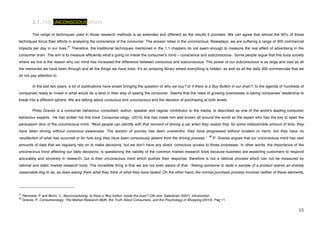 3.1. THE UNCONSCIOUS BRAIN

             The range of techniques used in those research methods is as extended and different as the results it provides. We can agree that almost the 90% of those
techniques focus their efforts in analysing the conscience of the consumer. The answer relies in the unconscious. Nowadays, we are suffering a range of 300 commercial
                                                27
impacts per day in our lives.                        Therefore, the traditional techniques mentioned in the 1.1 chapters do not seem enough to measure the real effect of advertising in the
consumer brain. The aim is to measure efficiently whatʼs going on inside the consumerʼs mind – conscience and subconscious-. Some people argue that this busy society
where we live is the reason why our mind has increased the difference between conscious and subconscious. The power of our subconscious is as large and vast as all
the memories we have been through and all the things we have lived. Itʼs an amazing library where everything is hidden; as well as all the daily 300 commercials that we
do not pay attention to.

             In the last two years, a lot of publications have arisen bringing the question of why we buy? or if there is a Buy Button in our brain?, to the agenda of hundreds of
companies ready to invest in what would be a twist in their way of seeing the consumer. Seems that the need of growing businesses is taking companiesʼ leadership to
break into a different sphere. We are talking about conscious and unconscious and the decision of purchasing at both levels.

             Philip Graves is a consumer behaviour consultant, author, speaker and regular contributor to the media. Is described as one of the worldʼs leading consumer
behaviour experts. He has written his first book Consumer.ology (2010) that has made him well known all around the world as the expert who has the key to open the
persuasion door of the unconscious mind. “Most people can identify with that moment of driving a car when they realize that, for some indiscernible amount of time, they
have been driving without conscious awareness. The section of journey has been uneventful, they have progressed without incident or harm, but they have no
                                                                                                                                    28
recollection of what has occurred or for how long they have been consciously absent from the driving process.“                           P. Graves argues that our unconscious mind has vast
amounts of data that we regularly rely on to make decisions, but we donʼt have any direct, conscious access to those processes. In other words, the importance of the
unconscious mind affecting our daily decisions, is questioning the validity of the common market research tools because business are expecting customers to respond
accurately and sincerely in research, but is their unconscious mind which pushes their response, therefore is not a rational process which can not be measured by
rational and static market research tools. The incredible thing is that we are not even aware of that. “Asking someone to taste a sample of a product seems an entirely
reasonable ting to do, as does asking them what they think of what they have tasted. On the other hand, the normal purchase process involves neither of these elements,



!!!!!!!!!!!!!!!!!!!!!!!!!!!!!!!!!!!!!!!!!!!!!!!!!!!!!!!!
27
     Renvoisé, P and Morin, C, Neuromarketing: Is there a ʻBuy buttonʼ inside the brain? (3th and, Salesbrain 2007). Introduction.
28
     Graves, P, Consumerology: The Market Research Myth, the Truth About Consumers, and the Psychology of Shopping (2010). Pag 11
!
!                                                                                                                                                                                        "&!
 