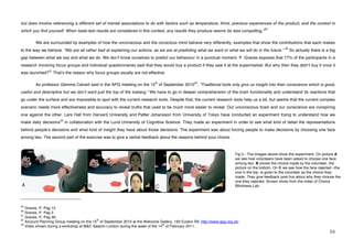 but does involve referencing a different set of mental associations to do with factors such as temperature, thirst, precious experiences of the product, and the context in
                                                                                                                                                  29
which you find yourself. When taste-test results are considered in this context, any results they produce seems far less compelling,”

             We are surrounded by examples of how the unconscious and the conscious mind behave very differently, examples that show the contributions that each makes
                                                                                                                                                              30
to the way we behave. “We are all rather bad at explaining our actions, as we are at predicting what we want or what we will do in the future.”                    So actually there is a big
gap between what we say and what we do. We donʼt know ourselves to predict our behaviour in a punctual moment. P. Graves exposes that 77% of the participants in a
research involving focus groups and individual questionnaires said that they would buy a product if they saw it at the supermarket. But why then they didnʼt buy it once it
                         31
was launched?                 Thatʼs the reason why focus groups usually are not effective.

                                                                                       th                   32
             As professor Gemma Calvert said in the APG meeting on the 15 of September 2010 , “Traditional tools only give us insight into their conscience which is good,
useful and descriptive but we donʼt want just the top of the iceberg.” We have to go in deeper comprehension of the brain functionality and understand its reactions that
go under the surface and are impossible to spot with the current research tools. Despite that, the current research tools help us a bit, but seems that the current complex
scenario needs more effectiveness and accuracy to reveal truths that used to be much more easier to reveal. Our unconscious brain and our conscience are conspiring
one against the other. Lars Hall from Harvard University and Petter Johansson from University of Tokyo have conducted an experiment trying to understand how we
                                   33
make daily decisions                    in collaboration with the Lund University of Cognitive Science. They made an experiment in order to see what kind of detail the representations
behind peopleʼs decisions and what kind of insight they have about those decisions. The experiment was about forcing people to make decisions by choosing one face
among two. The second part of the exercise was to give a verbal feedback about the reasons behind your choice.



                                                                                                                                  Fig 5.- The images above show the experiment. On picture A
                                                                                                                                  we see how volunteers have been asked to choose one face
                                                                                                                                  among two. B shows the choice made by the volunteer, the
                                                                                                                                  picture on the bottom. On C we see how the face rejected –the
                                                                                                                                  one in the top- is given to the volunteer as the choice they
                                                                                                                                  made. They give feedback post hoc about why they choose the
                                                                                                                                  one they rejected. Screen shots from the video of Choice
                                                                                                                                  Blindness Lab.


!!!!!!!!!!!!!!!!!!!!!!!!!!!!!!!!!!!!!!!!!!!!!!!!!!!!!!!!
29
   Graves, P, Pag 15.
30
   Graves, P, Pag 2.
   Graves, P, Pag 56.!
31
32                                         th
   Account Planning Group meeting on the 15 of September 2010 at the Welcome Gallery, 183 Euston Rd. http://www.apg.org.uk/
   Video shown during a workshop at M&C Saatchi London during the week of the 14 of February 2011.!
33                                                                              th


!                                                                                                                                                                                        "'!
 