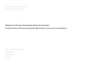 Faculty of Design, Media and Management

MA Advertising. Bucks New University




Research on the new Unconscious drivers of consumers.
Are Neuroscience techniques improving the effectiveness on commercial communications?




Marc Sanz Arquero - 21104200

Kate McIntyre

3rd October 2011

11,229.
 